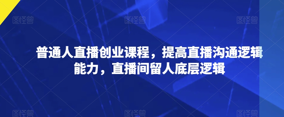 普通人直播创业课程，提高直播沟通逻辑能力，直播间留人底层逻辑-整合资源网