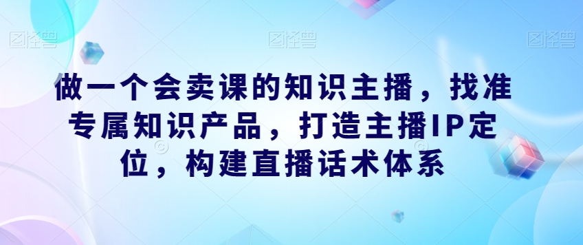 做一个会卖课的知识主播，找准专属知识产品，打造主播IP定位，构建直播话术体系-秀人资源网