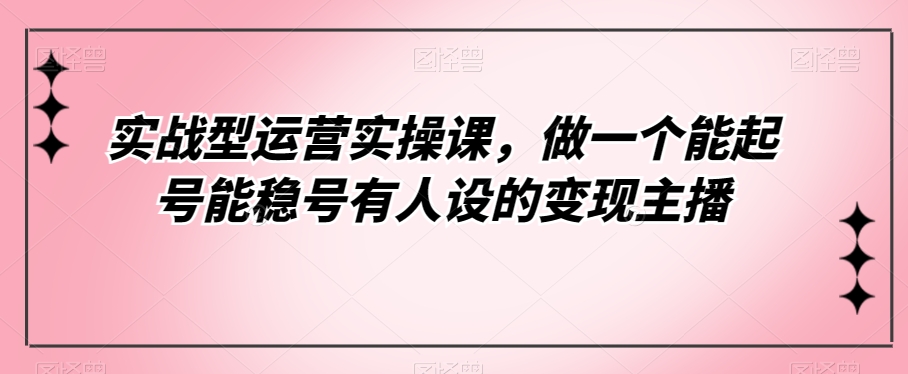 实战型运营实操课，做一个能起号能稳号有人设的变现主播-秀人资源网
