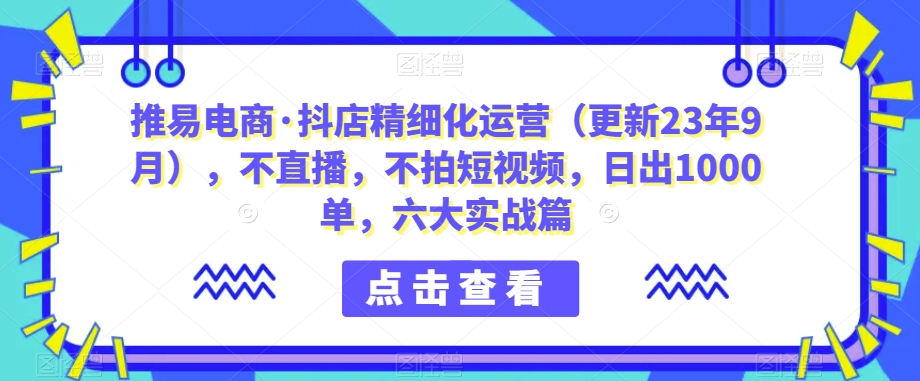 推易电商·抖店精细化运营（更新23年9月），不直播，不拍短视频，日出1000单，六大实战篇-秀人资源网