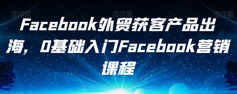 Facebook外贸获客产品出海，0基础入门Facebook营销课程-秀人资源网