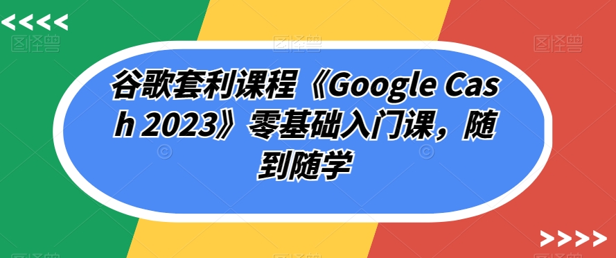 谷歌套利课程《Google Cash 2023》零基础入门课，随到随学-秀人资源网