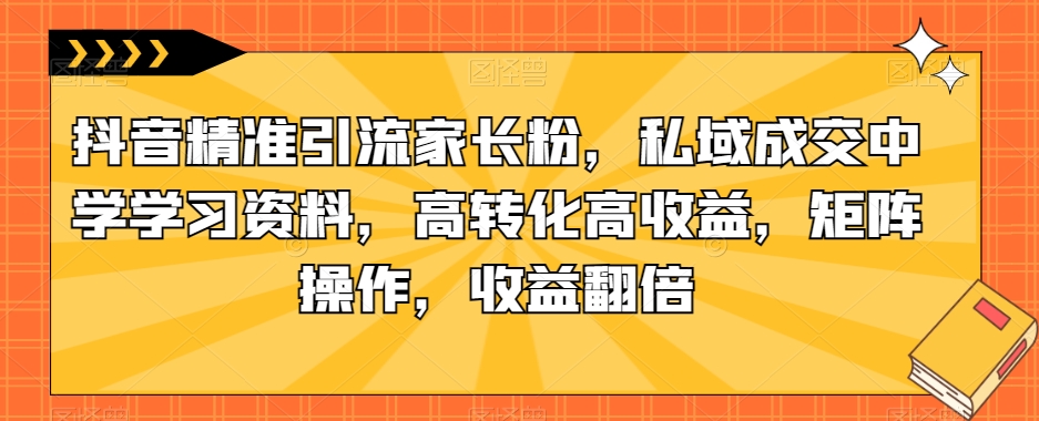 抖音精准引流家长粉，私域成交中学学习资料，高转化高收益，矩阵操作，收益翻倍【揭秘】-秀人资源网