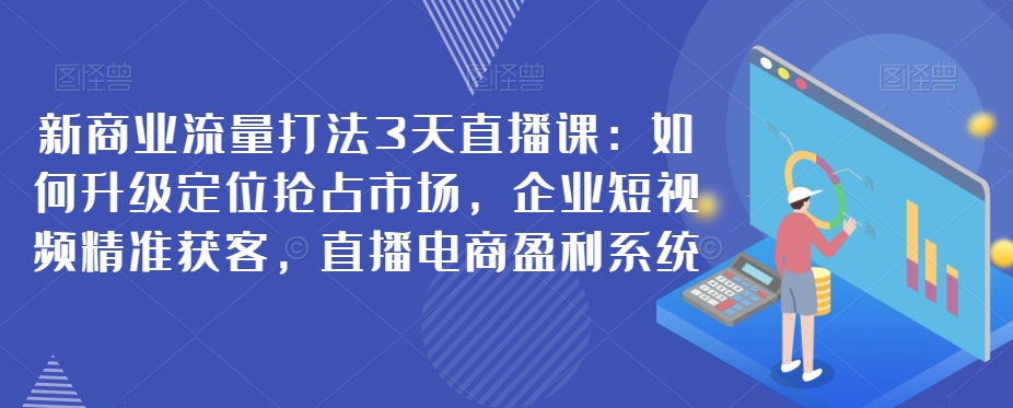新商业流量打法3天直播课：如何升级定位抢占市场，企业短视频精准获客，直播电商盈利系统-秀人资源网
