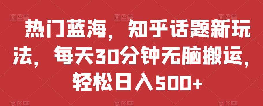 热门蓝海，知乎话题新玩法，每天30分钟无脑搬运，轻松日入500+【揭秘】-秀人资源网