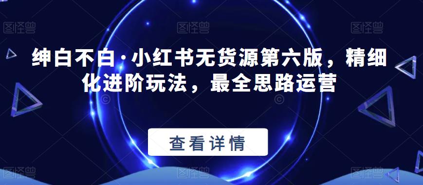 【推荐】绅白不白·小红书无货源第六版，精细化进阶玩法，最全思路运营-秀人资源网