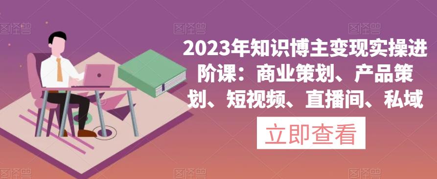 2023年知识博主变现实操进阶课：商业策划、产品策划、短视频、直播间、私域-整合资源网