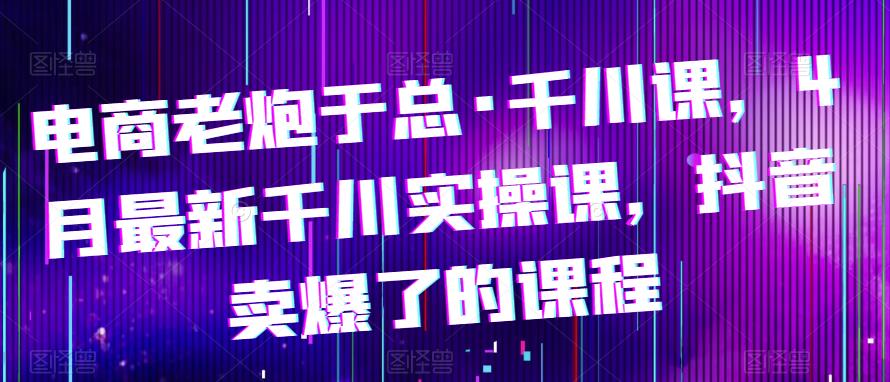 电商老炮于总·千川课，最新千川实操课，抖音卖爆了的课程-秀人资源网