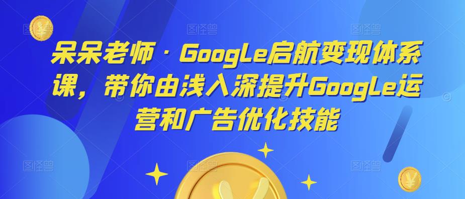 呆呆老师·Google启航变现体系课，带你由浅入深提升Google运营和广告优化技能-整合资源网