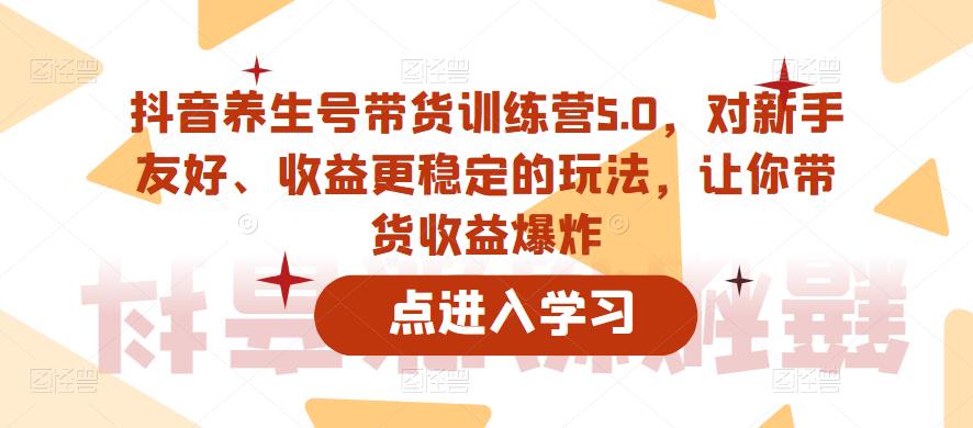 抖音养生号带货训练营5.0，对新手友好、收益更稳定的玩法，让你带货收益爆炸-整合资源网