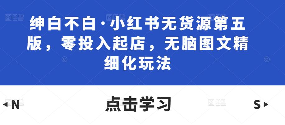 绅白不白·小红书无货源第五版，零投入起店，无脑图文精细化玩法-秀人资源网