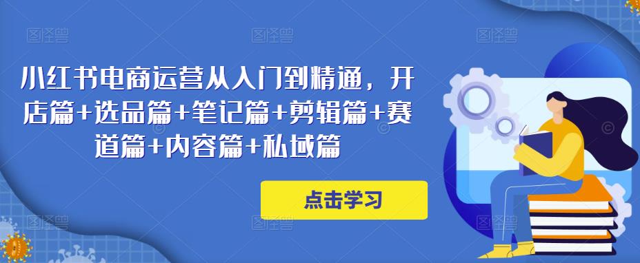 小红书电商运营从入门到精通，开店篇+选品篇+笔记篇+剪辑篇+赛道篇+内容篇+私域篇-秀人资源网