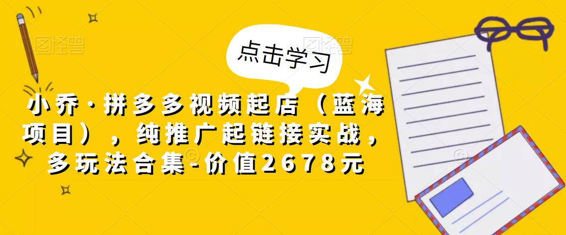 小乔·拼多多视频起店（蓝海项目），纯推广起链接实战，多玩法合集-价值2678元-整合资源网