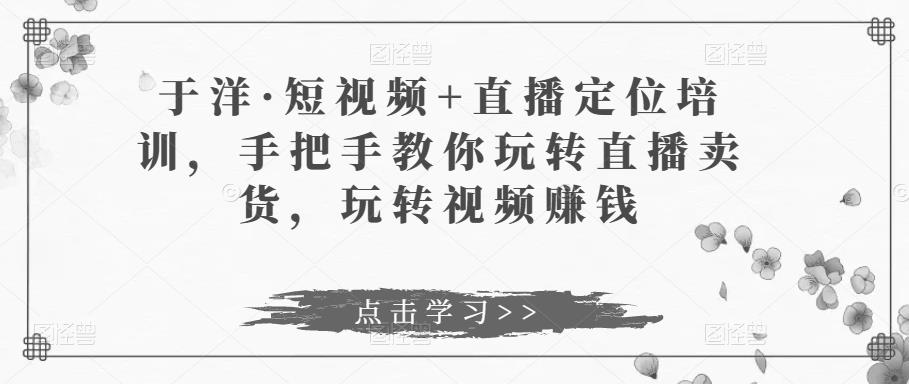 于洋·短视频+直播定位培训，手把手教你玩转直播卖货，玩转视频赚钱-秀人资源网