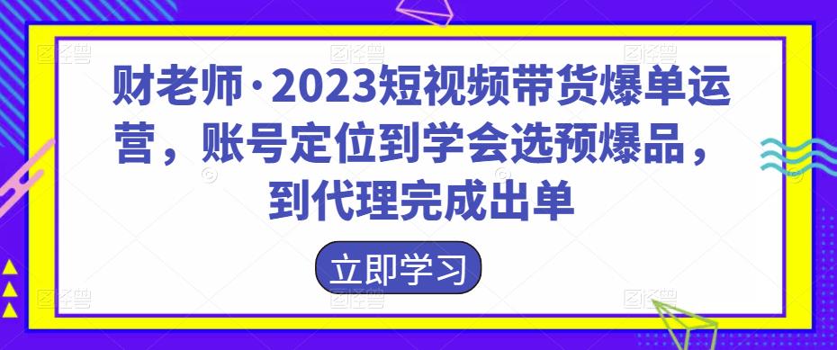 财老师·2023短视频带货爆单运营，账号定位到学会选预爆品，到代理完成出单-秀人资源网