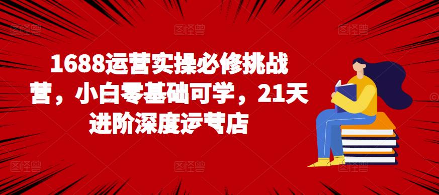 1688运营实操必修挑战营，小白零基础可学，21天进阶深度运营店-秀人资源网