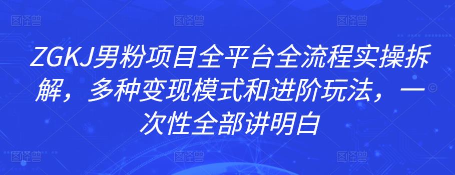 ZGKJ男粉项目全平台全流程实操拆解，多种变现模式和进阶玩法，一次性全部讲明白-秀人资源网