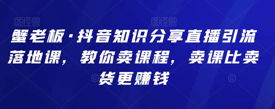 蟹老板·抖音知识分享直播引流落地课，教你卖课程，卖课比卖货更赚钱-整合资源网