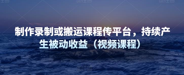 制作录制或搬运课程传平台，持续产生被动收益-秀人资源网