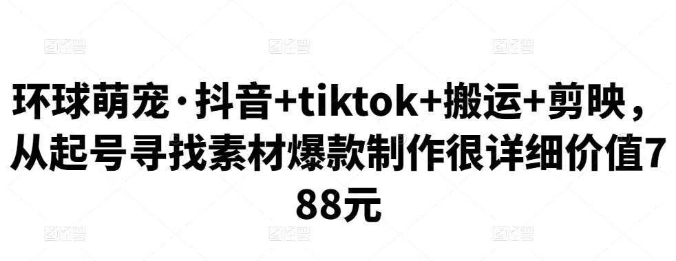 环球萌宠·抖音+tiktok+搬运+剪映，从起号寻找素材爆款制作很详细价值788元-秀人资源网