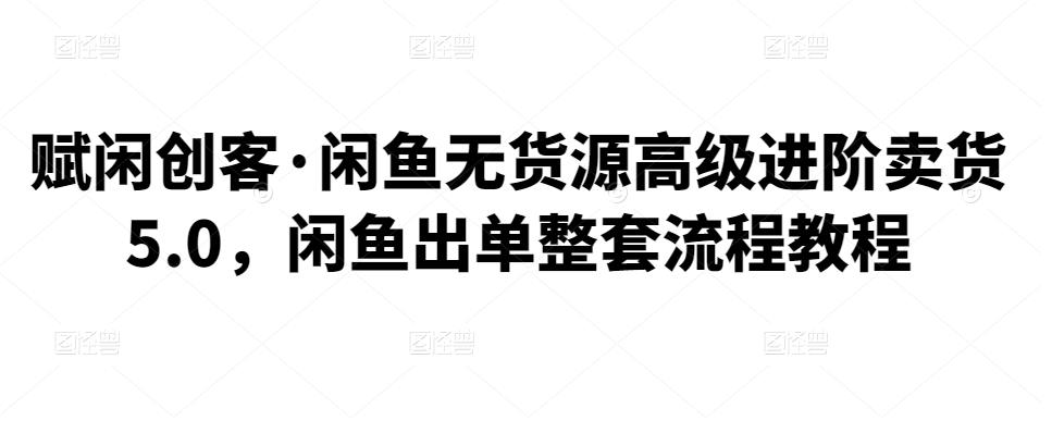 赋闲创客·闲鱼无货源高级进阶卖货5.0，闲鱼出单整套流程教程-秀人资源网