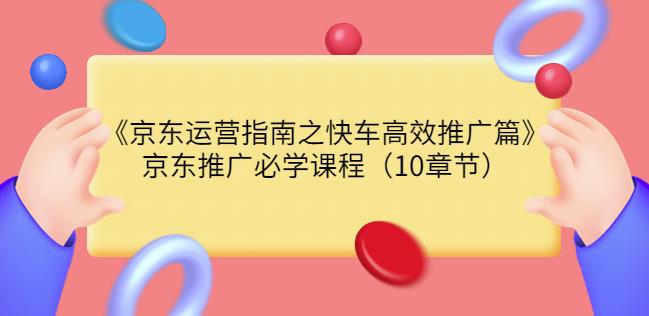 京东运营指南之快车高效推广篇，京东推广必学课程（10章节）-秀人资源网