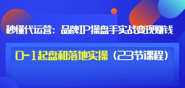 秒懂代运营：品牌IP操盘手实战赚钱，0-1起盘和落地实操（23节课程）价值199-秀人资源网