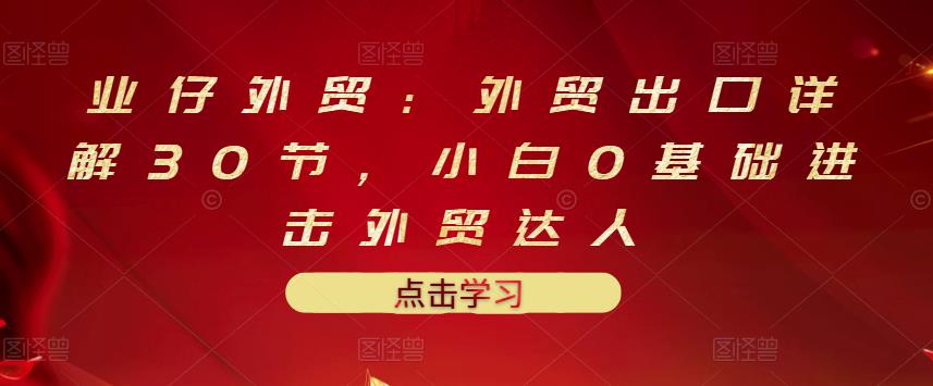 业仔外贸：外贸出口详解30节，小白0基础进击外贸达人 价值666元-秀人资源网