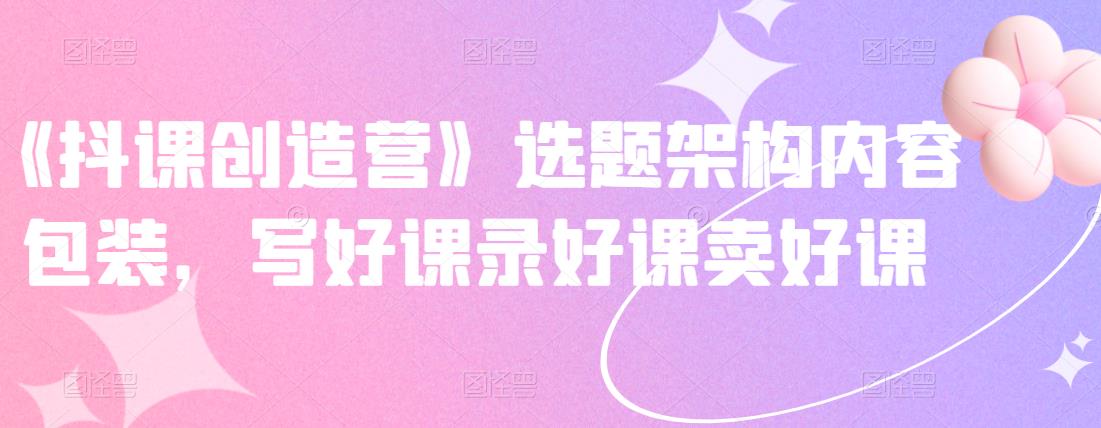 《抖课创造营》选题架构内容包装，写好课录好课卖好课-秀人资源网