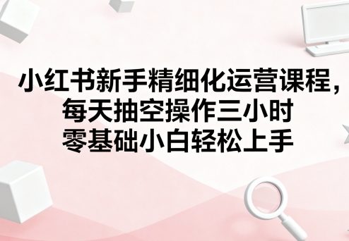 小红书新手精细化运营课程，每天抽空操作三小时，零基础小白轻松上手-整合资源网